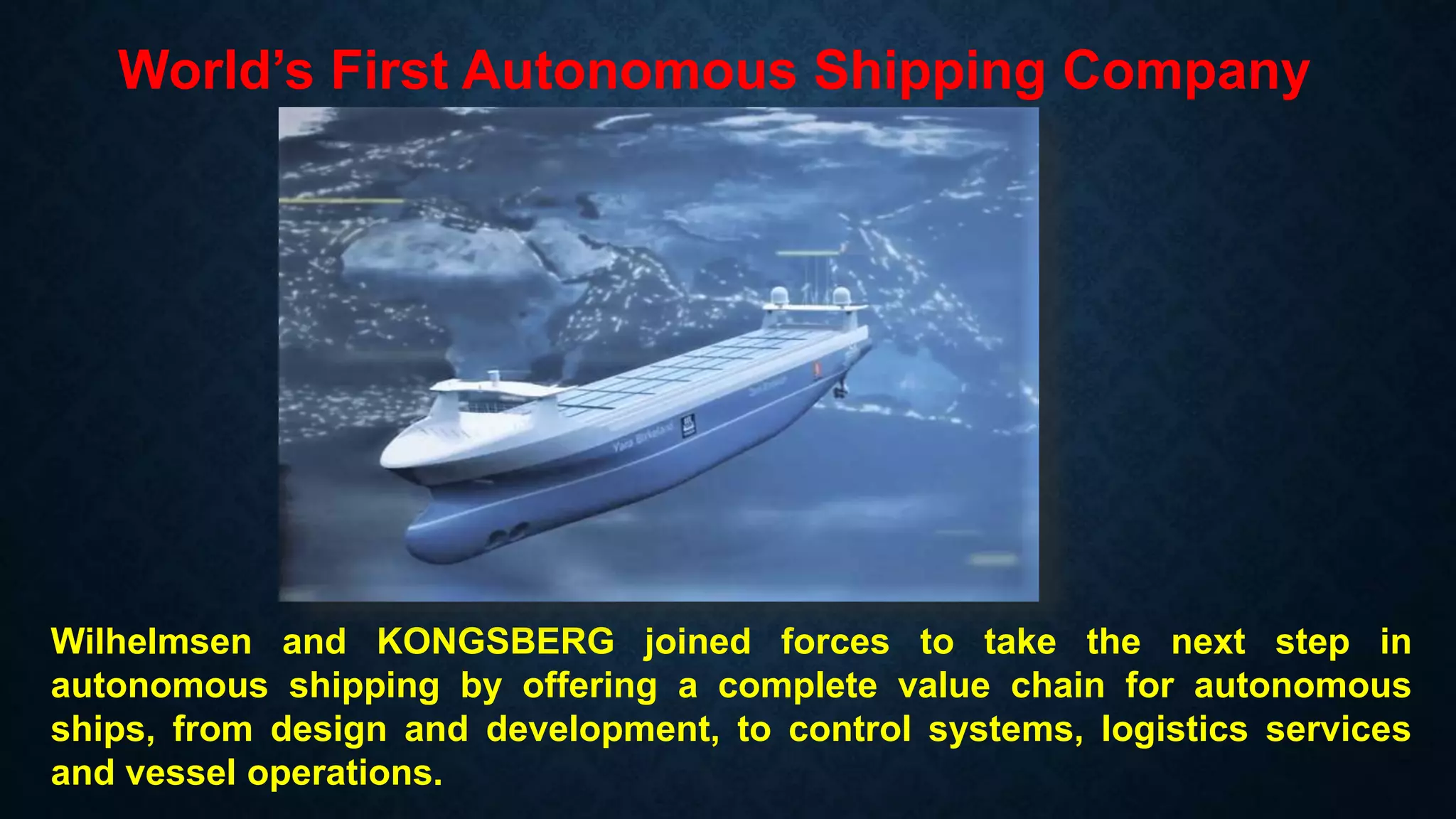 World’s First Autonomous Shipping Company
Wilhelmsen and KONGSBERG joined forces to take the next step in
autonomous shipping by offering a complete value chain for autonomous
ships, from design and development, to control systems, logistics services
and vessel operations.
 