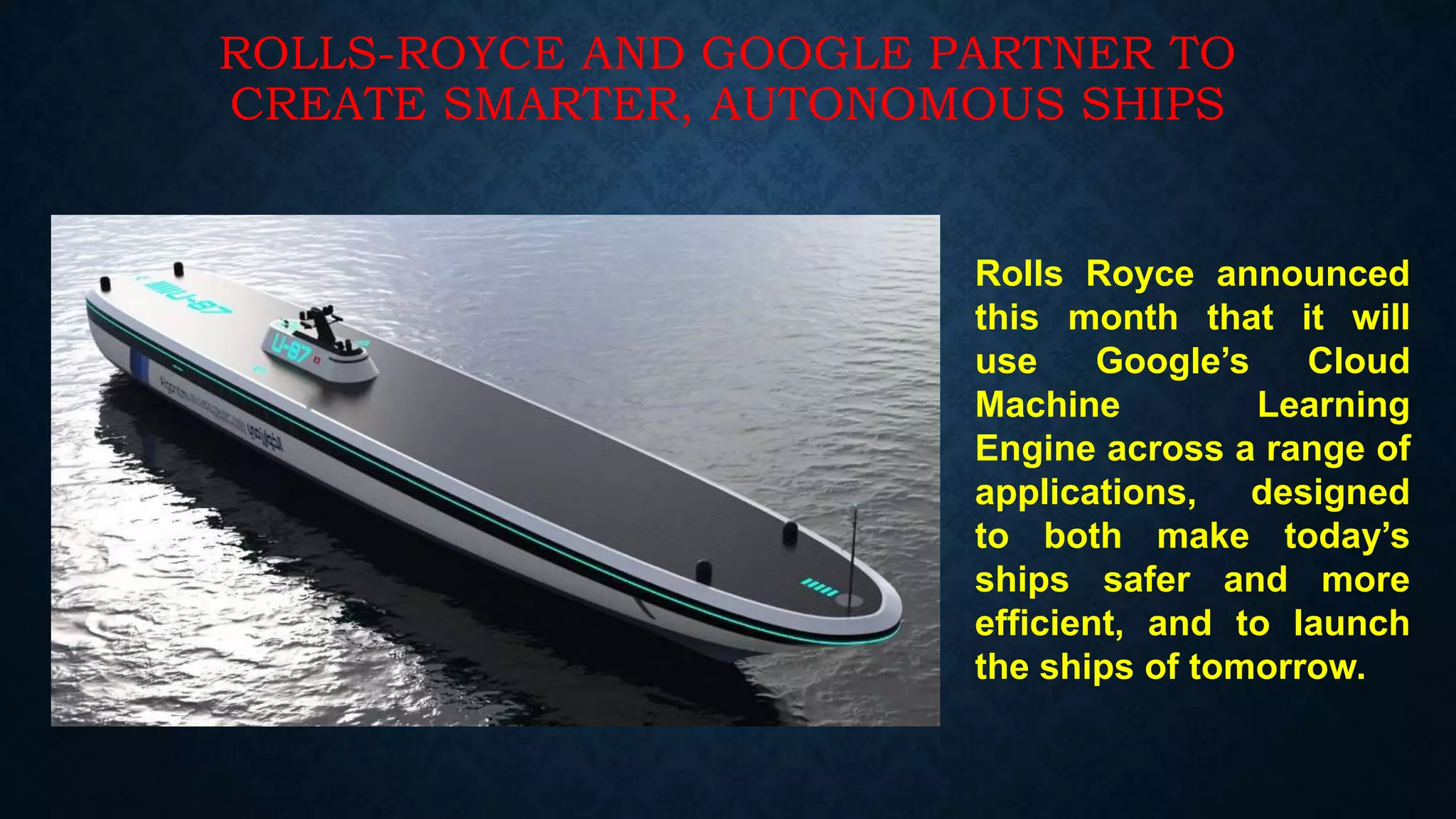 ROLLS-ROYCE AND GOOGLE PARTNER TO
CREATE SMARTER, AUTONOMOUS SHIPS
Rolls Royce announced
this month that it will
use Google’s Cloud
Machine Learning
Engine across a range of
applications, designed
to both make today’s
ships safer and more
efficient, and to launch
the ships of tomorrow.
 