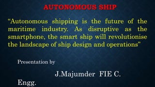AUTONOMOUS SHIP
Presentation by
J.Majumder FIE C.
Engg.
“Autonomous shipping is the future of the
maritime industry. As disruptive as the
smartphone, the smart ship will revolutionise
the landscape of ship design and operations”
 