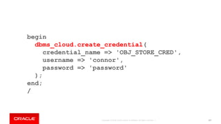 Copyright © 2018, Oracle and/or its affiliates. All rights reserved. | 107
begin
dbms_cloud.create_credential(
credential_name => 'OBJ_STORE_CRED',
username => 'connor',
password => 'password'
);
end;
/
 