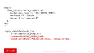 Copyright © 2018, Oracle and/or its affiliates. All rights reserved. | 113
begin
dbms_cloud.create_credential(
credential_name => 'OBJ_STORE_CRED',
username => 'connor',
password => 'password'
);
end;
/
impdp sh/sh@salesdb_low
directory=data_pump_dir
credential=OBJ_STORE_CRED
dumpfile=https://objectstorage.../dump/sh.dmp
 