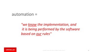 Copyright © 2018, Oracle and/or its affiliates. All rights reserved. |
automation =
38
"we know the implementation, and
it is being performed by the software
based on our rules"
 
