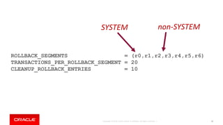 Copyright © 2018, Oracle and/or its affiliates. All rights reserved. | 42
ROLLBACK_SEGMENTS = (r0,r1,r2,r3,r4,r5,r6)
TRANSACTIONS_PER_ROLLBACK_SEGMENT = 20
CLEANUP_ROLLBACK_ENTRIES = 10
SYSTEM non-SYSTEM
 
