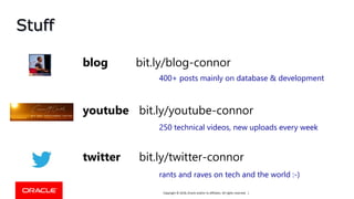 Copyright © 2018, Oracle and/or its affiliates. All rights reserved. |
Stuff
youtube bit.ly/youtube-connor
blog bit.ly/blog-connor
twitter bit.ly/twitter-connor
400+ posts mainly on database & development
250 technical videos, new uploads every week
rants and raves on tech and the world :-)
 