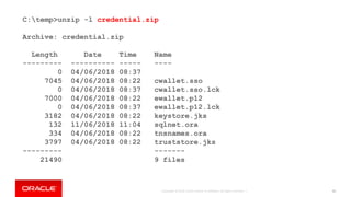 Copyright © 2018, Oracle and/or its affiliates. All rights reserved. | 91
C:temp>unzip -l credential.zip
Archive: credential.zip
Length Date Time Name
--------- ---------- ----- ----
0 04/06/2018 08:37
7045 04/06/2018 08:22 cwallet.sso
0 04/06/2018 08:37 cwallet.sso.lck
7000 04/06/2018 08:22 ewallet.p12
0 04/06/2018 08:37 ewallet.p12.lck
3182 04/06/2018 08:22 keystore.jks
132 11/06/2018 11:04 sqlnet.ora
334 04/06/2018 08:22 tnsnames.ora
3797 04/06/2018 08:22 truststore.jks
--------- -------
21490 9 files
 