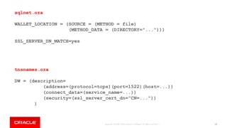 Copyright © 2018, Oracle and/or its affiliates. All rights reserved. | 92
sqlnet.ora
WALLET_LOCATION = (SOURCE = (METHOD = file)
(METHOD_DATA = (DIRECTORY="...")))
SSL_SERVER_DN_MATCH=yes
tnsnames.ora
DW = (description=
(address=(protocol=tcps)(port=1522)(host=...))
(connect_data=(service_name=...))
(security=(ssl_server_cert_dn="CN=..."))
)
 