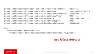 Copyright © 2018, Oracle and/or its affiliates. All rights reserved. | 94
props.setProperty("oracle.net.ssl_server_dn_match" ,"true");
props.setProperty("javax.net.ssl.trustStore" ,"truststore.jks" );
props.setProperty("javax.net.ssl.trustStorePassword","blahblah" );
props.setProperty("javax.net.ssl.trustStoreType" ,"JKS" );
props.setProperty("javax.net.ssl.keyStore" ,"keystore.jks" );
props.setProperty("javax.net.ssl.keyStoreType" ,"JKS" );
props.setProperty("javax.net.ssl.keyStorePassword" ,"blahblah");
con =
DriverManager.getConnection(
"jdbc:oracle:thin:myuser/mypassword@tnsdetails",props);
use latest drivers!
 