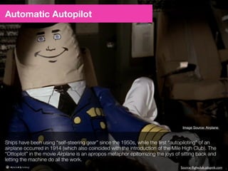 3
Automatic Autopilot
Ships have been using “self-steering gear” since the 1950s, while the ﬁrst “autopiloting”
of an airplane occurred in 1914. The “Ottopilot” in the movie Airplane is an apropos
metaphor epitomizing the joys of sitting back and letting the machine do all the work.
ﬂightclub.jalopnik.comnobscotusps.orgSources:
 