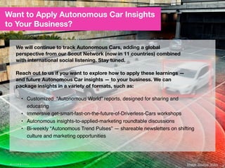 Want to Apply Autonomous Car Insights
to Your Business?
We will continue to track Autonomous Cars, adding a global
perspective from our Scout Network (now in 11 countries) combined
with international social listening. Stay tuned.
Reach out to us if you want to explore how to apply these learnings —
and future Autonomous Car insights — to your business. We can
package insights in a variety of formats, such as:
• Customized “Autonomous World” reports, designed for sharing and
educating
• Immersive get-smart-fast-on-the-future-of-Driverless-Cars workshops	
  
• Autonomous insights-to-applied-marketing roundtable discussions	
  
• Bi-weekly “Autonomous Trend Pulses” — shareable newsletters on shifting
culture and marketing opportunities
47
 