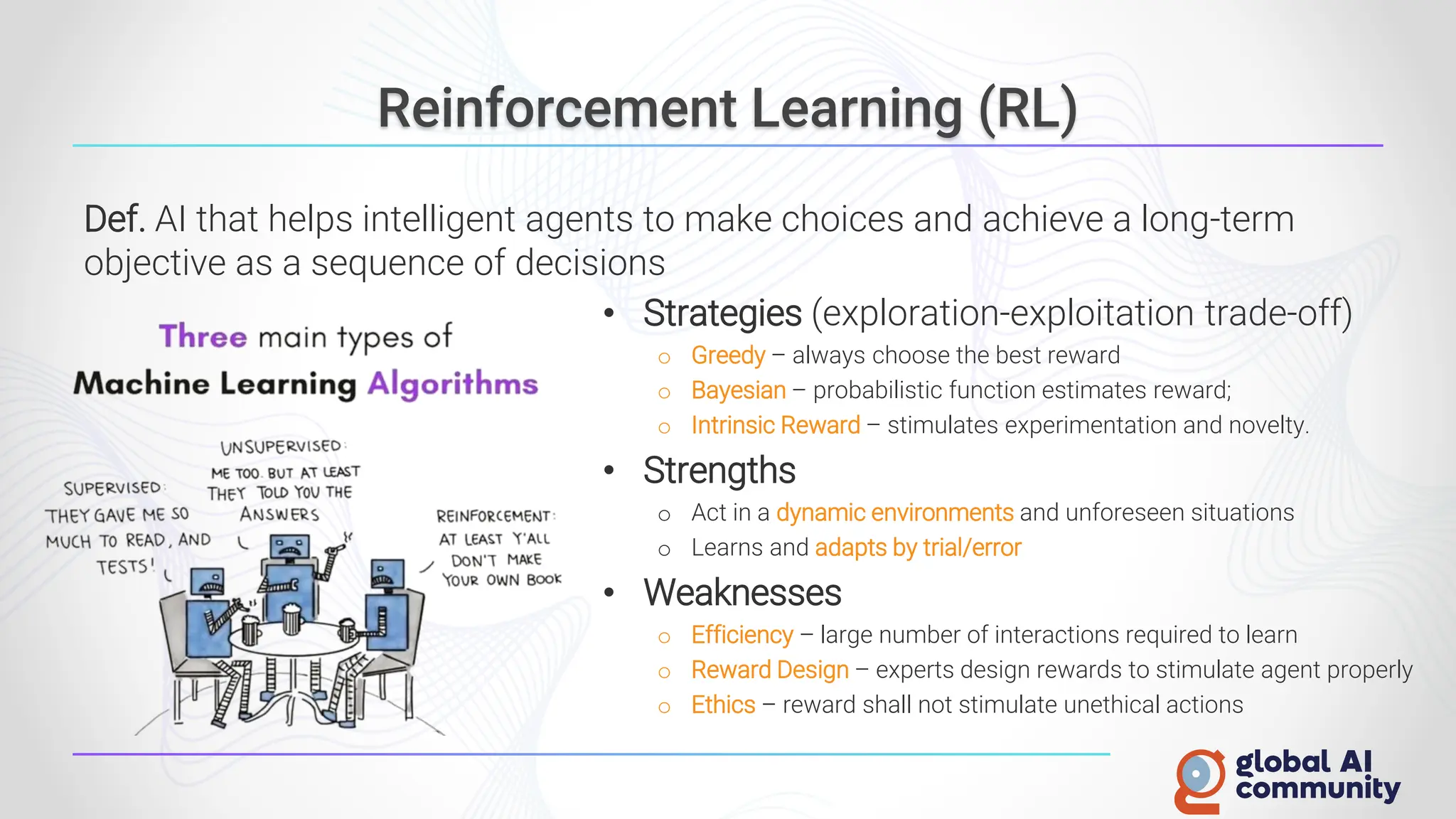Reinforcement Learning (RL)
Def. AI that helps intelligent agents to make choices and achieve a long-term
objective as a sequence of decisions
• Strategies (exploration-exploitation trade-off)
o Greedy – always choose the best reward
o Bayesian – probabilistic function estimates reward;
o Intrinsic Reward – stimulates experimentation and novelty.
• Strengths
o Act in a dynamic environments and unforeseen situations
o Learns and adapts by trial/error
• Weaknesses
o Efficiency – large number of interactions required to learn
o Reward Design – experts design rewards to stimulate agent properly
o Ethics – reward shall not stimulate unethical actions
 