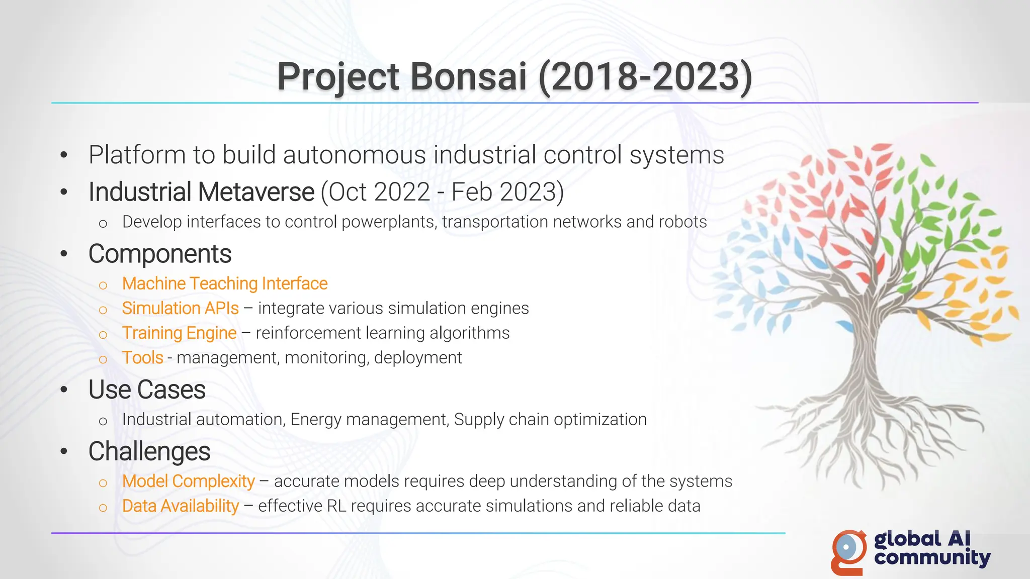Project Bonsai (2018-2023)
• Platform to build autonomous industrial control systems
• Industrial Metaverse (Oct 2022 - Feb 2023)
o Develop interfaces to control powerplants, transportation networks and robots
• Components
o Machine Teaching Interface
o Simulation APIs – integrate various simulation engines
o Training Engine – reinforcement learning algorithms
o Tools - management, monitoring, deployment
• Use Cases
o Industrial automation, Energy management, Supply chain optimization
• Challenges
o Model Complexity – accurate models requires deep understanding of the systems
o Data Availability – effective RL requires accurate simulations and reliable data
 