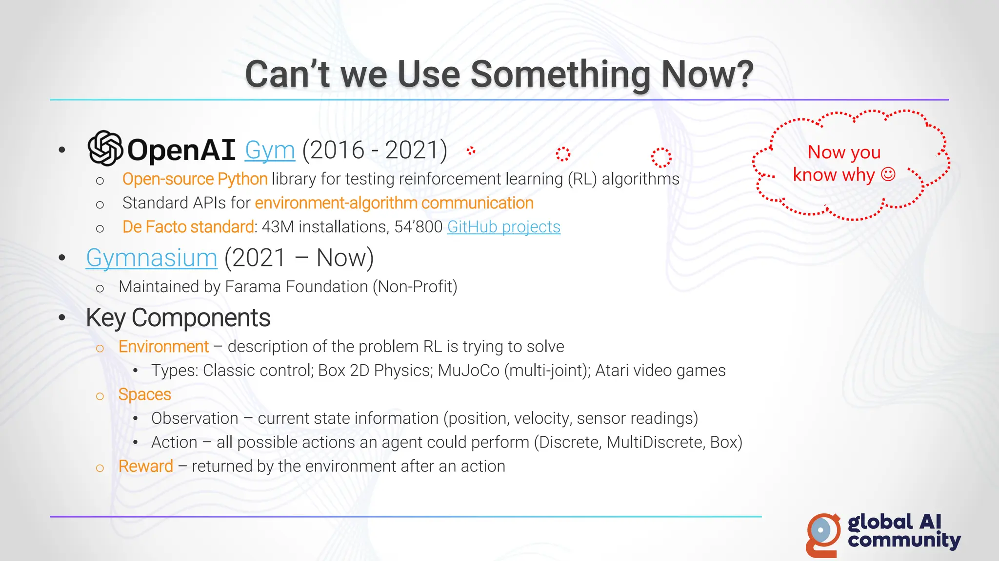 Can’t we Use Something Now?
• Gym (2016 - 2021)
o Open-source Python library for testing reinforcement learning (RL) algorithms
o Standard APIs for environment-algorithm communication
o De Facto standard: 43M installations, 54’800 GitHub projects
• Gymnasium (2021 – Now)
o Maintained by Farama Foundation (Non-Profit)
• Key Components
o Environment – description of the problem RL is trying to solve
• Types: Classic control; Box 2D Physics; MuJoCo (multi-joint); Atari video games
o Spaces
• Observation – current state information (position, velocity, sensor readings)
• Action – all possible actions an agent could perform (Discrete, MultiDiscrete, Box)
o Reward – returned by the environment after an action
Now you
know why ☺
 