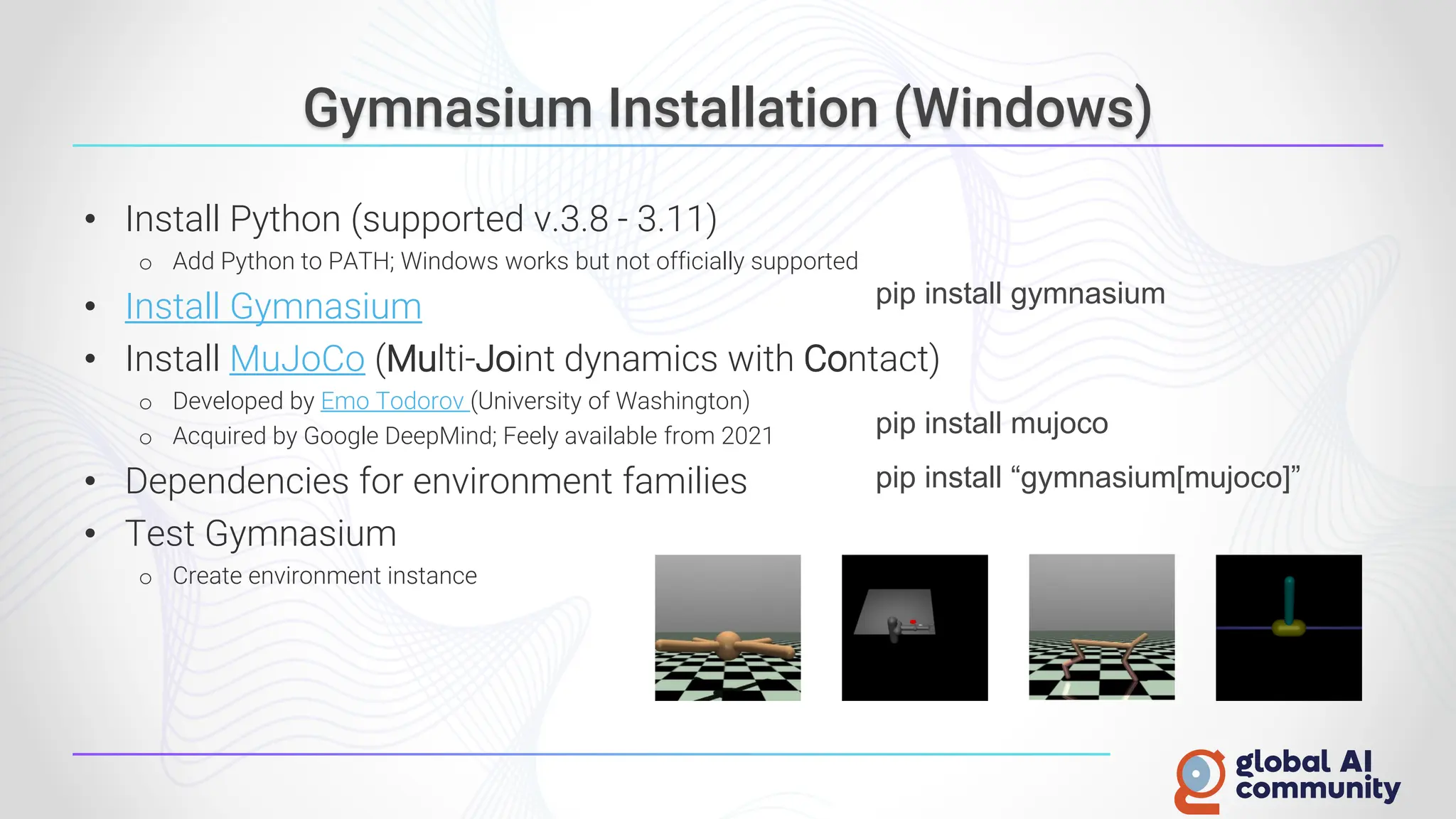 Gymnasium Installation (Windows)
• Install Python (supported v.3.8 - 3.11)
o Add Python to PATH; Windows works but not officially supported
• Install Gymnasium
• Install MuJoCo (Multi-Joint dynamics with Contact)
o Developed by Emo Todorov (University of Washington)
o Acquired by Google DeepMind; Feely available from 2021
• Dependencies for environment families
• Test Gymnasium
o Create environment instance
pip install gymnasium
pip install “gymnasium[mujoco]”
pip install mujoco
 