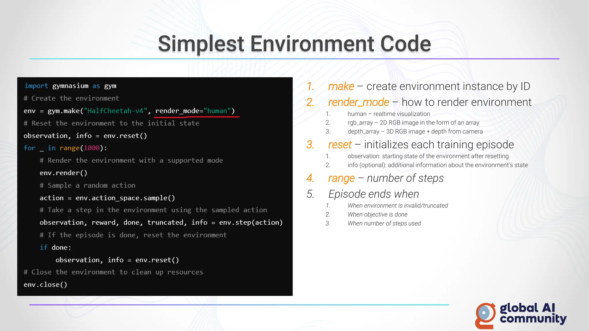 Simplest Environment Code
1. make – create environment instance by ID
2. render_mode – how to render environment
1. human – realtime visualization
2. rgb_array – 2D RGB image in the form of an array
3. depth_array – 3D RGB image + depth from camera
3. reset – initializes each training episode
1. observation: starting state of the environment after resetting.
2. info (optional): additional information about the environment's state
4. range – number of steps
5. Episode ends when
1. When environment is invalid/truncated
2. When objective is done
3. When number of steps used
 
