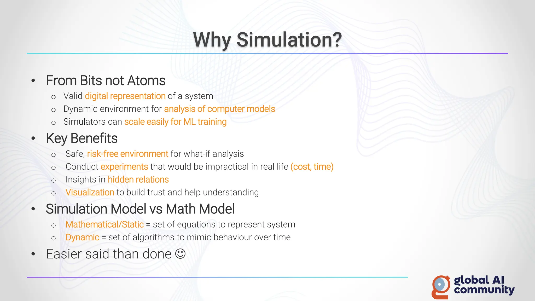 Why Simulation?
• From Bits not Atoms
o Valid digital representation of a system
o Dynamic environment for analysis of computer models
o Simulators can scale easily for ML training
• Key Benefits
o Safe, risk-free environment for what-if analysis
o Conduct experiments that would be impractical in real life (cost, time)
o Insights in hidden relations
o Visualization to build trust and help understanding
• Simulation Model vs Math Model
o Mathematical/Static = set of equations to represent system
o Dynamic = set of algorithms to mimic behaviour over time
• Easier said than done ☺
 