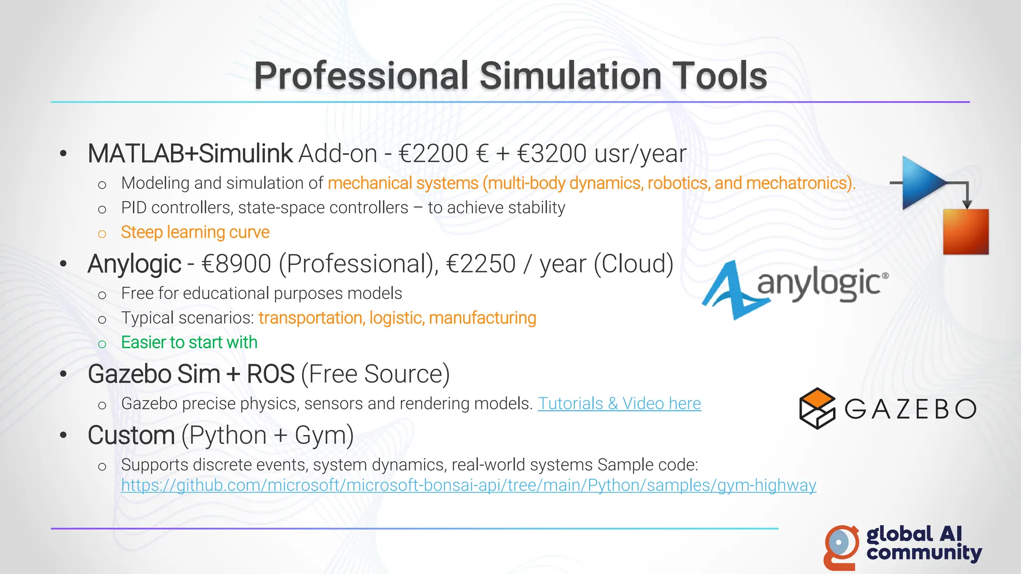 Professional Simulation Tools
• MATLAB+Simulink Add-on - €2200 € + €3200 usr/year
o Modeling and simulation of mechanical systems (multi-body dynamics, robotics, and mechatronics).
o PID controllers, state-space controllers – to achieve stability
o Steep learning curve
• Anylogic - €8900 (Professional), €2250 / year (Cloud)
o Free for educational purposes models
o Typical scenarios: transportation, logistic, manufacturing
o Easier to start with
• Gazebo Sim + ROS (Free Source)
o Gazebo precise physics, sensors and rendering models. Tutorials & Video here
• Custom (Python + Gym)
o Supports discrete events, system dynamics, real-world systems Sample code:
https://github.com/microsoft/microsoft-bonsai-api/tree/main/Python/samples/gym-highway
 