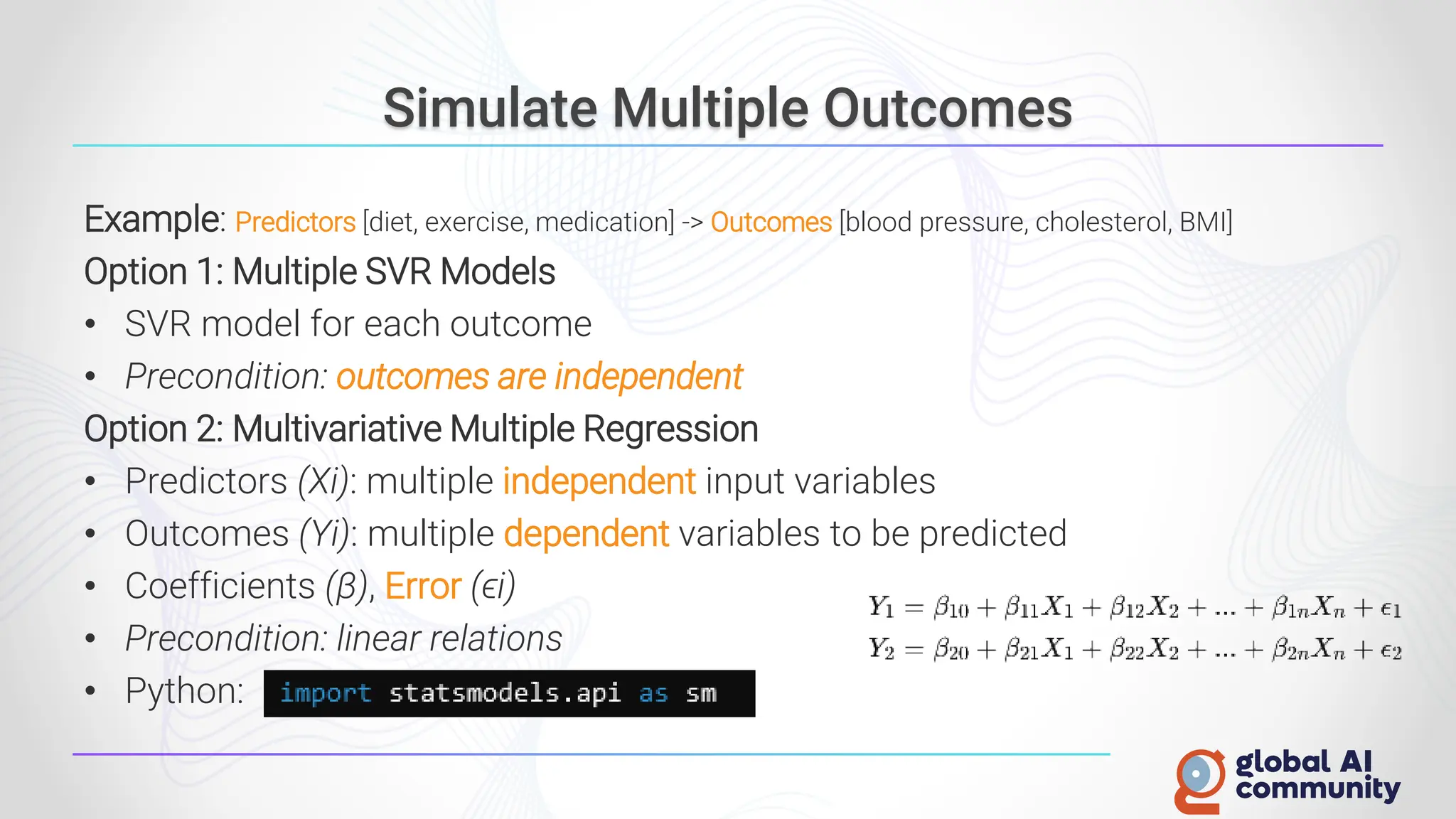 Simulate Multiple Outcomes
Example: Predictors [diet, exercise, medication] -> Outcomes [blood pressure, cholesterol, BMI]
Option 1: Multiple SVR Models
• SVR model for each outcome
• Precondition: outcomes are independent
Option 2: Multivariative Multiple Regression
• Predictors (Xi): multiple independent input variables
• Outcomes (Yi): multiple dependent variables to be predicted
• Coefficients (β), Error (ϵi)
• Precondition: linear relations
• Python:
 