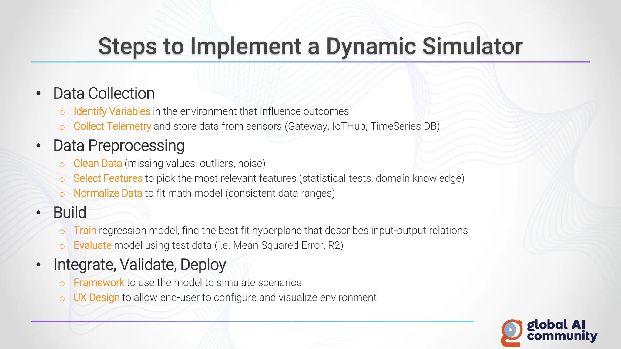 Steps to Implement a Dynamic Simulator
• Data Collection
o Identify Variables in the environment that influence outcomes
o Collect Telemetry and store data from sensors (Gateway, IoTHub, TimeSeries DB)
• Data Preprocessing
o Clean Data (missing values, outliers, noise)
o Select Features to pick the most relevant features (statistical tests, domain knowledge)
o Normalize Data to fit math model (consistent data ranges)
• Build
o Train regression model, find the best fit hyperplane that describes input-output relations
o Evaluate model using test data (i.e. Mean Squared Error, R2)
• Integrate, Validate, Deploy
o Framework to use the model to simulate scenarios
o UX Design to allow end-user to configure and visualize environment
 