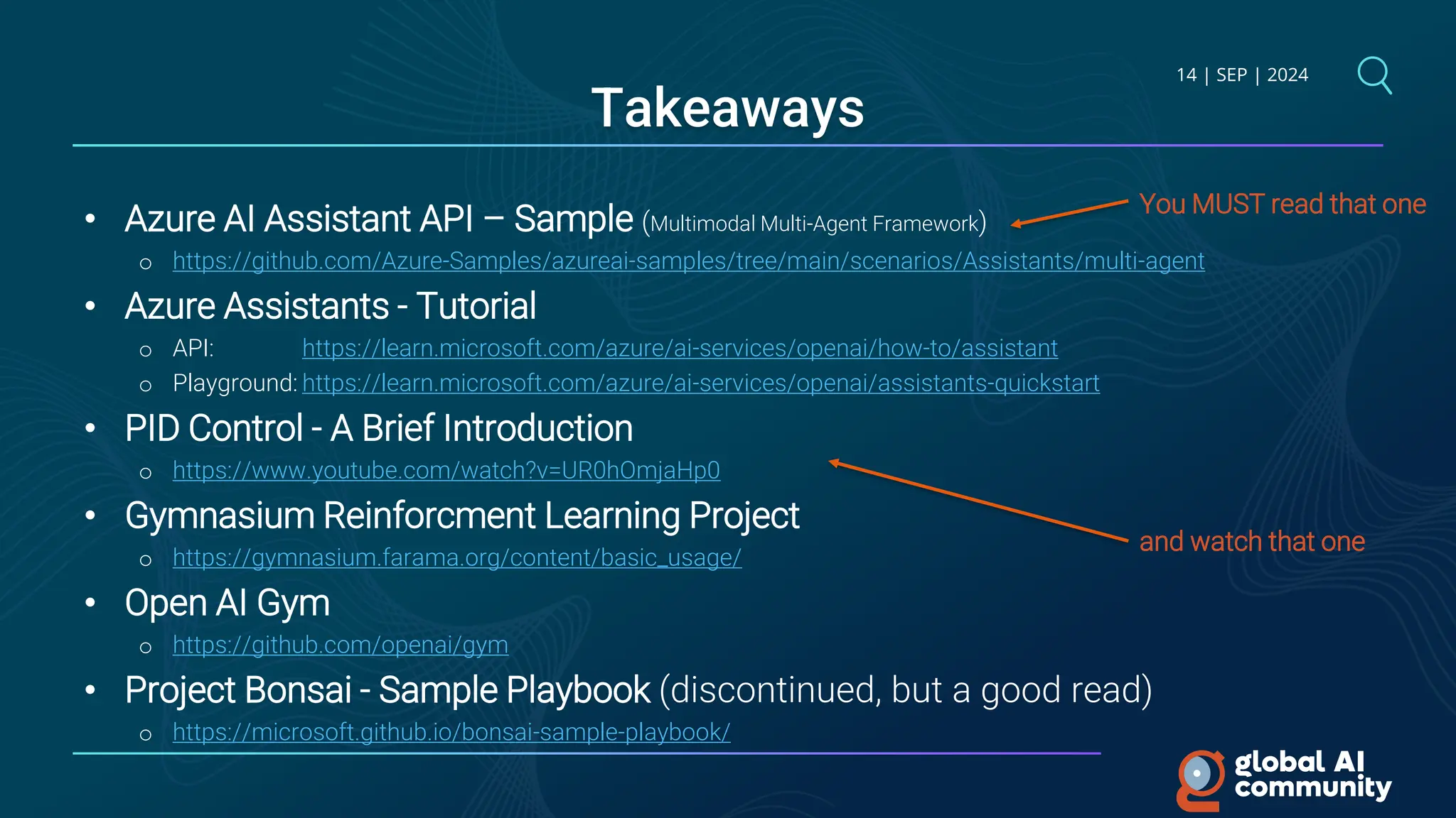 14 | SEP | 2024
Takeaways
• Azure AI Assistant API – Sample (Multimodal Multi-Agent Framework)
o https://github.com/Azure-Samples/azureai-samples/tree/main/scenarios/Assistants/multi-agent
• Azure Assistants - Tutorial
o API: https://learn.microsoft.com/azure/ai-services/openai/how-to/assistant
o Playground: https://learn.microsoft.com/azure/ai-services/openai/assistants-quickstart
• PID Control - A Brief Introduction
o https://www.youtube.com/watch?v=UR0hOmjaHp0
• Gymnasium Reinforcment Learning Project
o https://gymnasium.farama.org/content/basic_usage/
• Open AI Gym
o https://github.com/openai/gym
• Project Bonsai - Sample Playbook (discontinued, but a good read)
o https://microsoft.github.io/bonsai-sample-playbook/
You MUST read that one
and watch that one
 