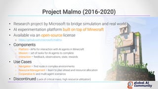 Project Malmo (2016-2020)
• Research project by Microsoft to bridge simulation and real world
• AI experimentation platform built on top of Minecraft
• Available via an open-source license
o https://github.com/microsoft/malmo
• Components
o Platform - APIs for interaction with AI agents in Minecraft
o Mission – set of tasks for AI agents to complete
o Interaction – feedback, observations, state, rewards
• Use Cases
o Navigation – find route in complex environments
o Resource Management – learn to plan ahead and resource allocation
o Cooperative AI and multi-agent scenarios
• Discontinued (Lack of critical mass, high resource utilization)
 