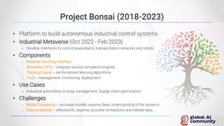 Project Bonsai (2018-2023)
• Platform to build autonomous industrial control systems
• Industrial Metaverse (Oct 2022 - Feb 2023)
o Develop interfaces to control powerplants, transportation networks and robots
• Components
o Machine Teaching Interface
o Simulation APIs – integrate various simulation engines
o Training Engine – reinforcement learning algorithms
o Tools - management, monitoring, deployment
• Use Cases
o Industrial automation, Energy management, Supply chain optimization
• Challenges
o Model Complexity – accurate models requires deep understanding of the systems
o Data Availability – effective RL requires accurate simulations and reliable data
 