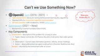 Can’t we Use Something Now?
• Gym (2016 - 2021)
o Open-source Python library for testing reinforcement learning (RL) algorithms
o Standard APIs for environment-algorithm communication
o De Facto standard: 43M installations, 54’800 GitHub projects
• Gymnasium (2021 – Now)
o Maintained by Farama Foundation (Non-Profit)
• Key Components
o Environment – description of the problem RL is trying to solve
• Types: Classic control; Box 2D Physics; MuJoCo (multi-joint); Atari video games
o Spaces
• Observation – current state information (position, velocity, sensor readings)
• Action – all possible actions an agent could perform (Discrete, MultiDiscrete, Box)
o Reward – returned by the environment after an action
Now you
know why ☺
 