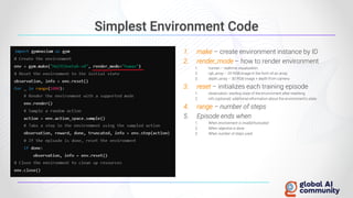 Simplest Environment Code
1. make – create environment instance by ID
2. render_mode – how to render environment
1. human – realtime visualization
2. rgb_array – 2D RGB image in the form of an array
3. depth_array – 3D RGB image + depth from camera
3. reset – initializes each training episode
1. observation: starting state of the environment after resetting.
2. info (optional): additional information about the environment's state
4. range – number of steps
5. Episode ends when
1. When environment is invalid/truncated
2. When objective is done
3. When number of steps used
 