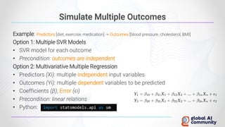 Simulate Multiple Outcomes
Example: Predictors [diet, exercise, medication] -> Outcomes [blood pressure, cholesterol, BMI]
Option 1: Multiple SVR Models
• SVR model for each outcome
• Precondition: outcomes are independent
Option 2: Multivariative Multiple Regression
• Predictors (Xi): multiple independent input variables
• Outcomes (Yi): multiple dependent variables to be predicted
• Coefficients (β), Error (ϵi)
• Precondition: linear relations
• Python:
 