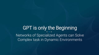Networks of Specialized Agents can Solve
Complex task in Dynamic Environments
GPT is only the Beginning
 