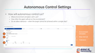 Autonomous Control Settings
• How will autonomous control run?
o What environment simulator will it use?
o How often the agent will act on the environment?
o Do we allow tolerance – when the target cannot be achieved within a single step?
1
3
2
1. Environment
simulator
2. Step interval
3. Tolerance
 