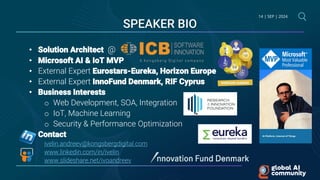 14 | SEP | 2024
• Solution Architect @
• Microsoft AI & IoT MVP
• External Expert Eurostars-Eureka, Horizon Europe
• External Expert InnoFund Denmark, RIF Cyprus
• Business Interests
o Web Development, SOA, Integration
o IoT, Machine Learning
o Security & Performance Optimization
• Contact
ivelin.andreev@kongsbergdigital.com
www.linkedin.com/in/ivelin
www.slideshare.net/ivoandreev
SPEAKER BIO
 