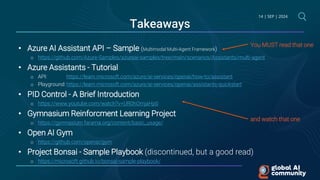 14 | SEP | 2024
Takeaways
• Azure AI Assistant API – Sample (Multimodal Multi-Agent Framework)
o https://github.com/Azure-Samples/azureai-samples/tree/main/scenarios/Assistants/multi-agent
• Azure Assistants - Tutorial
o API: https://learn.microsoft.com/azure/ai-services/openai/how-to/assistant
o Playground: https://learn.microsoft.com/azure/ai-services/openai/assistants-quickstart
• PID Control - A Brief Introduction
o https://www.youtube.com/watch?v=UR0hOmjaHp0
• Gymnasium Reinforcment Learning Project
o https://gymnasium.farama.org/content/basic_usage/
• Open AI Gym
o https://github.com/openai/gym
• Project Bonsai - Sample Playbook (discontinued, but a good read)
o https://microsoft.github.io/bonsai-sample-playbook/
You MUST read that one
and watch that one
 