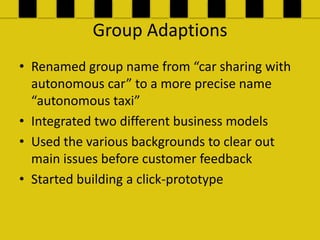 Group Adaptions
? Renamed group name from car sharing with
  autonomous car to a more precise name
  autonomous taxi
? Integrated two different business models
? Used the various backgrounds to clear out
  main issues before customer feedback
? Started building a click-prototype
 