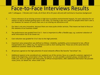 Face-to-Face Interviews Results
     with 7 colleagues - 4 female and 3 male, all of them 30 to 45 years old and with technical or business background


1.       Future relevance of car sharing services is high due to positive environmental impacts, fix costs reduction for car
         owners as well as limited parking space in the cities. Car sharing is also very useful for people which don't own a
         car. However for owners of luxury class cars is car sharing not attractive at all.

2.       Our idea is not very innovative, because there are many quite similar services. That means we have to focus on
         the newness of our business model

3.       The performance was graded from 0 to 5 - here is important to offer a flexible app, e.g. customer selection of
         what information has to be shown etc.

4.       Cost reduction was graded for 3 to 5 due to the high potential.

5.       Important value preposition was defined as follows: reliability, availability, price (compared to taxi, official
         transportation etc.), safety (e.g. for women) as well as short waiting time. These are at the same time the
         additional customer needs to be satisfied.

6.       All persons agreed on the high potential of social networks effects like favorite "taxi driver" etc.

7.       Additional aspects to be considered are: weekend use of the service, focus on a specific customer segment at
         least at the beginning, conservation of the "taxi drivers" as next possible customer group, consideration of
         traffic jam, focus on regions with bad quality of official transportation, offer additional information like possible
         route, price, car details etc. when order a taxi.
 