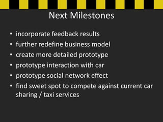 Next Milestones
?   incorporate feedback results
?   further redefine business model
?   create more detailed prototype
?   prototype interaction with car
?   prototype social network effect
?   find sweet spot to compete against current car
    sharing / taxi services
 