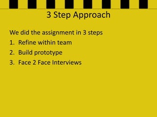 3 Step Approach
We did the assignment in 3 steps
1. Refine within team
2. Build prototype
3. Face 2 Face Interviews
 