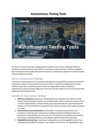 Autonomous Testing Tools
The realm of software testing is undergoing swift evolution, witnessing a substantial shift from
traditional manual practices to automation in recent years. Advancements in artificial intelligence
(AI) and machine learning (ML) have paved the way for a revolutionary approach to software testing
termed autonomous testing.
What Is Autonomous Testing?
Autonomous testing represents an emerging technology harnessing AI/ML to autonomously initiate
and conduct software testing without human intervention. Capable of handling tasks from data
creation to execution, autonomous tests function as independent entities, conducting
comprehensive end-to-end tests. Moreover, these tests have the ability to learn from historical data,
adapting and evolving over time.
Benefits Of Autonomous Testing?
1. Efficiency and Speed: Autonomous testing significantly accelerates the software testing
process by eliminating the need for manual intervention. With the ability to conduct end-to-
end tests independently, it reduces testing cycles and accelerates the overall development
lifecycle. This increased efficiency allows for faster delivery of high-quality software products
to market.
2. Enhanced Accuracy and Consistency: Automation in testing ensures precision and
consistency in test execution. Autonomous testing tools follow predefined scripts and
parameters, minimizing the risk of human error. This leads to more reliable and repeatable
test results, providing confidence in the software's performance and functionality.
3. Adaptability and Learning: Autonomous testing systems have the capability to learn from
historical data and adapt to changes in the software environment. This adaptability makes
 