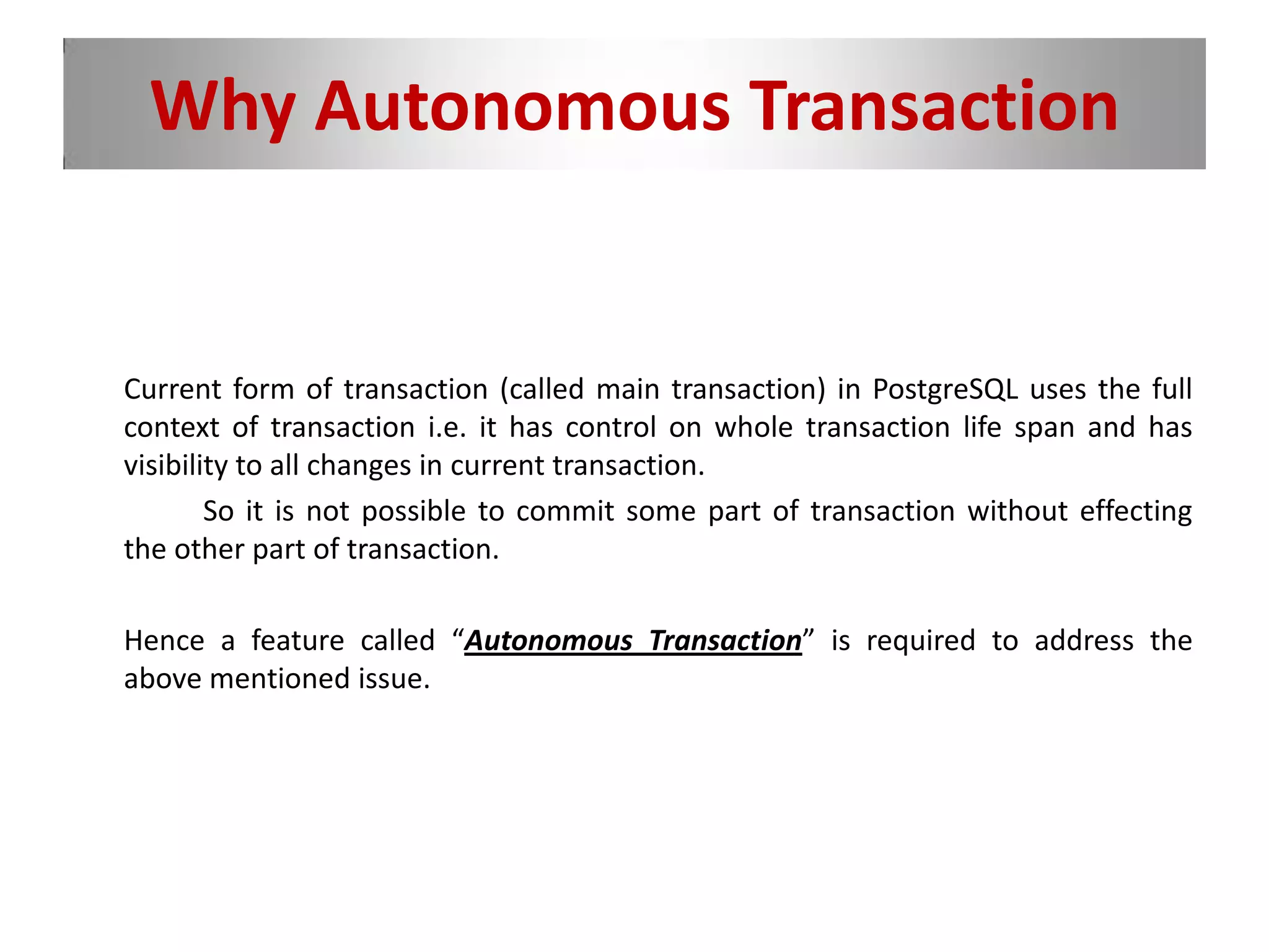 Why Autonomous Transaction
Current form of transaction (called main transaction) in PostgreSQL uses the full
context of transaction i.e. it has control on whole transaction life span and has
visibility to all changes in current transaction.
So it is not possible to commit some part of transaction without effecting
the other part of transaction.
Hence a feature called “Autonomous Transaction” is required to address the
above mentioned issue.
 