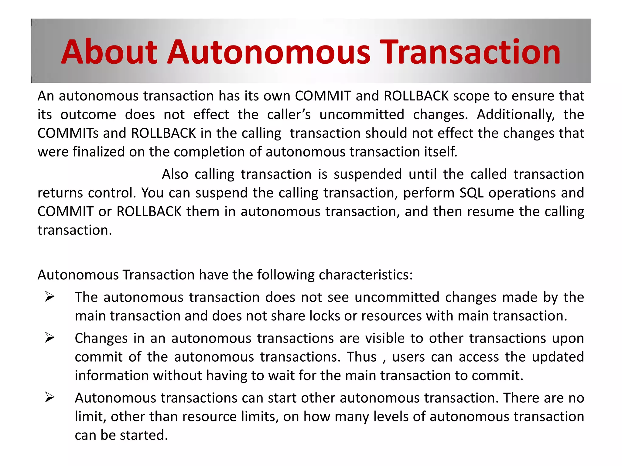 About Autonomous Transaction
An autonomous transaction has its own COMMIT and ROLLBACK scope to ensure that
its outcome does not effect the caller’s uncommitted changes. Additionally, the
COMMITs and ROLLBACK in the calling transaction should not effect the changes that
were finalized on the completion of autonomous transaction itself.
Also calling transaction is suspended until the called transaction
returns control. You can suspend the calling transaction, perform SQL operations and
COMMIT or ROLLBACK them in autonomous transaction, and then resume the calling
transaction.
Autonomous Transaction have the following characteristics:
 The autonomous transaction does not see uncommitted changes made by the
main transaction and does not share locks or resources with main transaction.
 Changes in an autonomous transactions are visible to other transactions upon
commit of the autonomous transactions. Thus , users can access the updated
information without having to wait for the main transaction to commit.
 Autonomous transactions can start other autonomous transaction. There are no
limit, other than resource limits, on how many levels of autonomous transaction
can be started.
 