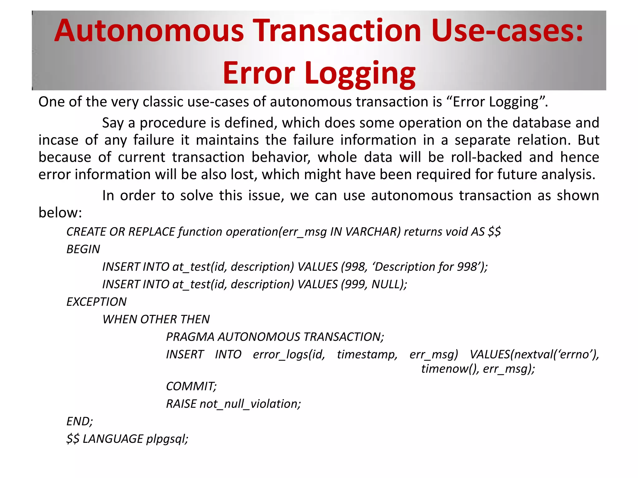 Autonomous Transaction Use-cases:
Error Logging
One of the very classic use-cases of autonomous transaction is “Error Logging”.
Say a procedure is defined, which does some operation on the database and
incase of any failure it maintains the failure information in a separate relation. But
because of current transaction behavior, whole data will be roll-backed and hence
error information will be also lost, which might have been required for future analysis.
In order to solve this issue, we can use autonomous transaction as shown
below:
CREATE OR REPLACE function operation(err_msg IN VARCHAR) returns void AS $$
BEGIN
INSERT INTO at_test(id, description) VALUES (998, ‘Description for 998’);
INSERT INTO at_test(id, description) VALUES (999, NULL);
EXCEPTION
WHEN OTHER THEN
PRAGMA AUTONOMOUS TRANSACTION;
INSERT INTO error_logs(id, timestamp, err_msg) VALUES(nextval(‘errno’),
timenow(), err_msg);
COMMIT;
RAISE not_null_violation;
END;
$$ LANGUAGE plpgsql;
 