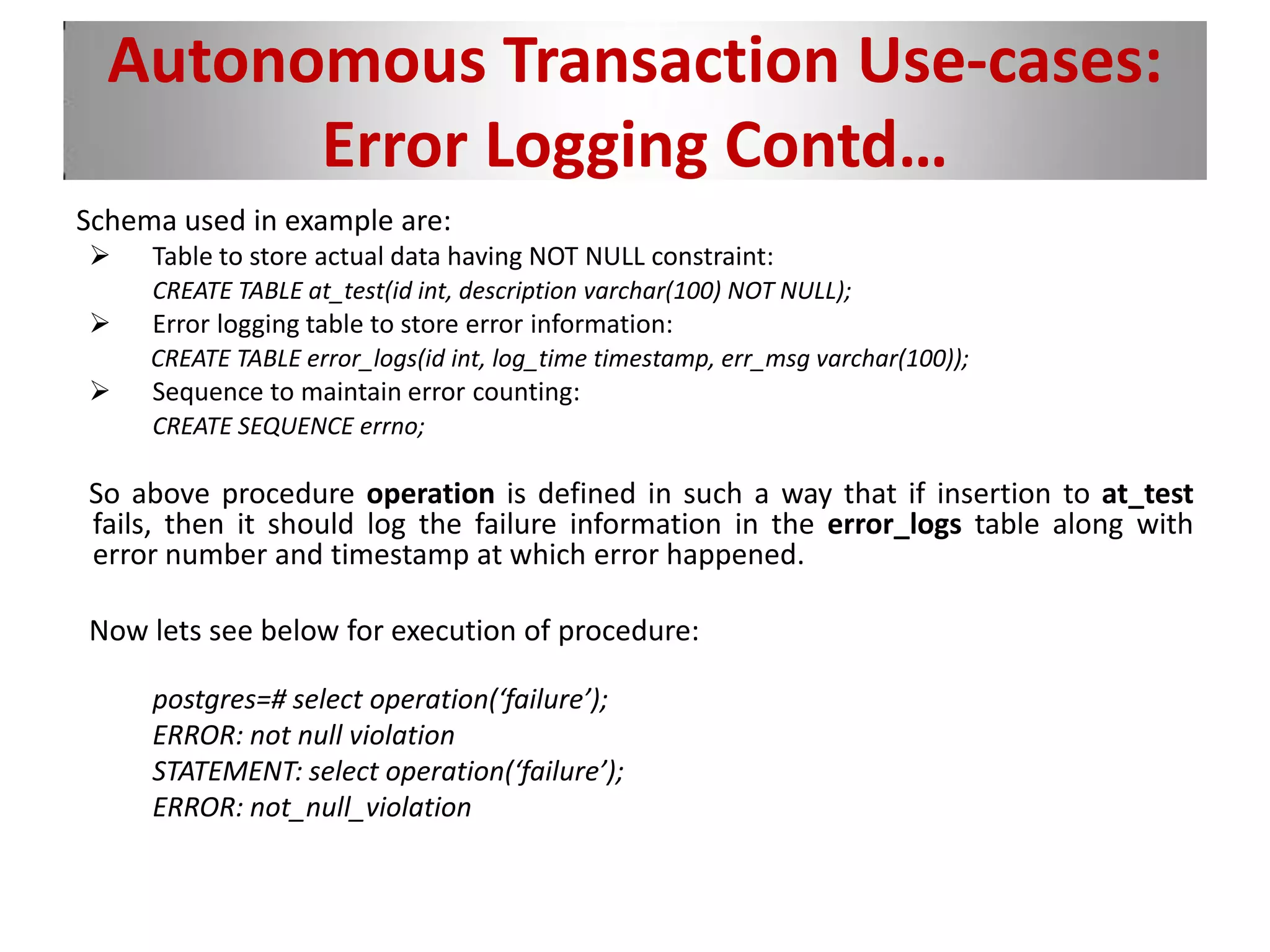 Autonomous Transaction Use-cases:
Error Logging Contd…
Schema used in example are:
 Table to store actual data having NOT NULL constraint:
CREATE TABLE at_test(id int, description varchar(100) NOT NULL);
 Error logging table to store error information:
CREATE TABLE error_logs(id int, log_time timestamp, err_msg varchar(100));
 Sequence to maintain error counting:
CREATE SEQUENCE errno;
So above procedure operation is defined in such a way that if insertion to at_test
fails, then it should log the failure information in the error_logs table along with
error number and timestamp at which error happened.
Now lets see below for execution of procedure:
postgres=# select operation(‘failure’);
ERROR: not null violation
STATEMENT: select operation(‘failure’);
ERROR: not_null_violation
 