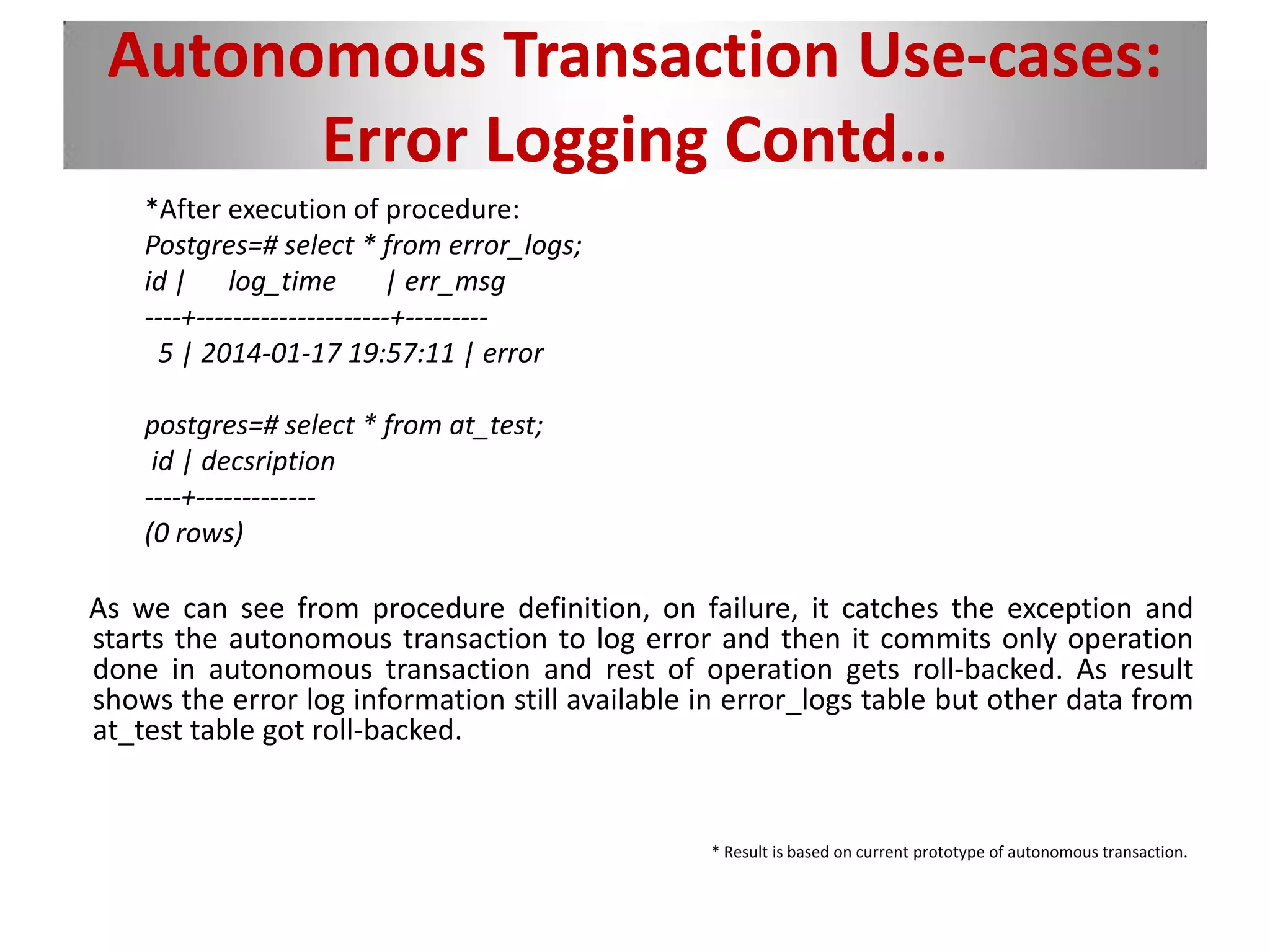 Autonomous Transaction Use-cases:
Error Logging Contd…
*After execution of procedure:
Postgres=# select * from error_logs;
id | log_time | err_msg
----+---------------------+---------
5 | 2014-01-17 19:57:11 | error
postgres=# select * from at_test;
id | decsription
----+-------------
(0 rows)
As we can see from procedure definition, on failure, it catches the exception and
starts the autonomous transaction to log error and then it commits only operation
done in autonomous transaction and rest of operation gets roll-backed. As result
shows the error log information still available in error_logs table but other data from
at_test table got roll-backed.
* Result is based on current prototype of autonomous transaction.
 