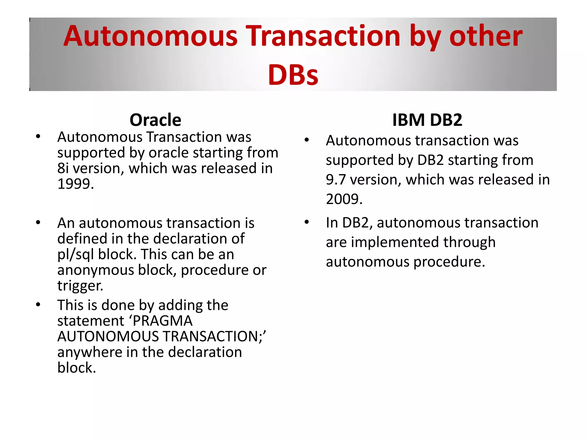 Autonomous Transaction by other
DBs
Oracle
• Autonomous Transaction was
supported by oracle starting from
8i version, which was released in
1999.
• An autonomous transaction is
defined in the declaration of
pl/sql block. This can be an
anonymous block, procedure or
trigger.
• This is done by adding the
statement ‘PRAGMA
AUTONOMOUS TRANSACTION;’
anywhere in the declaration
block.
IBM DB2
• Autonomous transaction was
supported by DB2 starting from
9.7 version, which was released in
2009.
• In DB2, autonomous transaction
are implemented through
autonomous procedure.
 