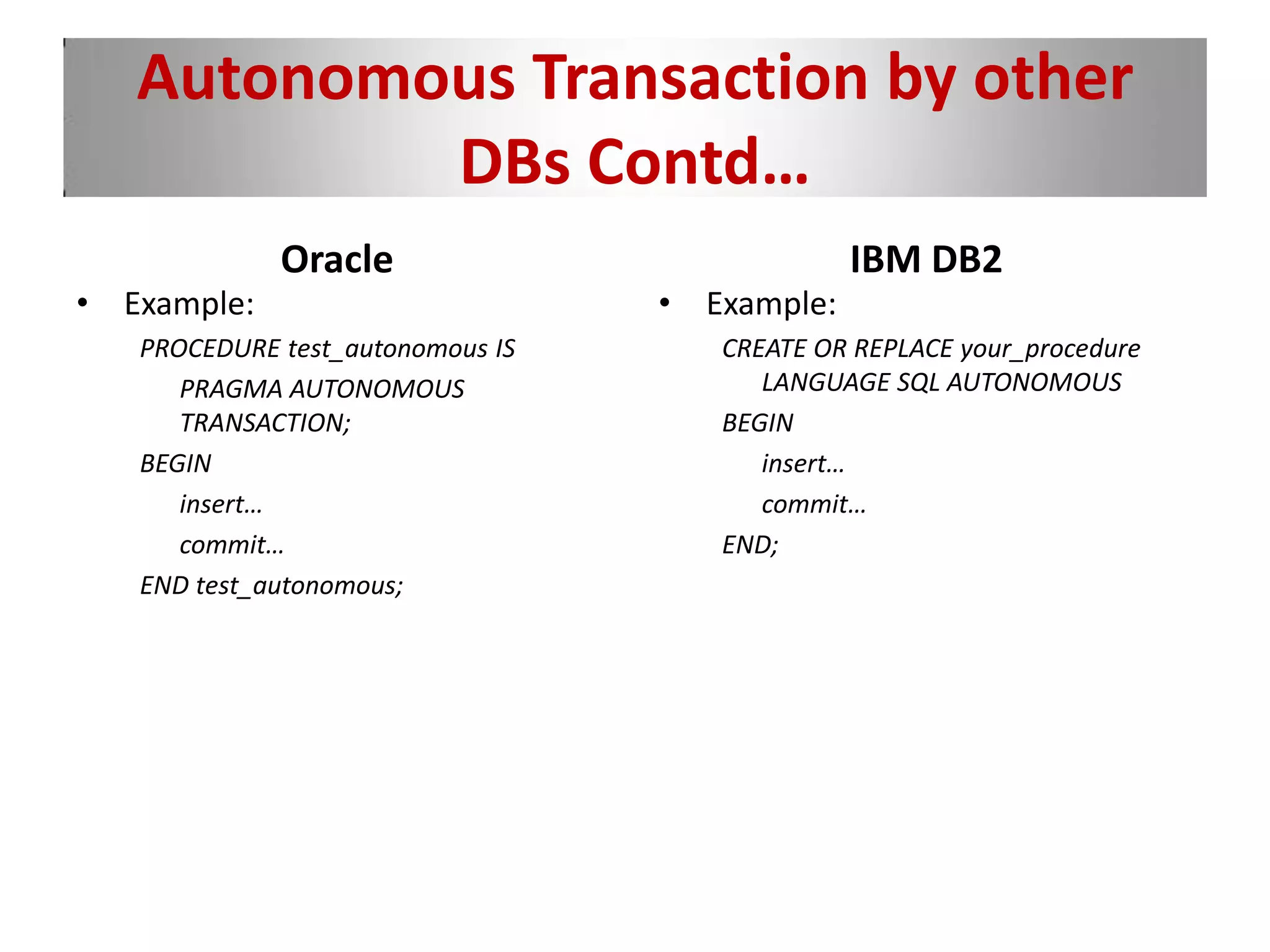 Autonomous Transaction by other
DBs Contd…
Oracle
• Example:
PROCEDURE test_autonomous IS
PRAGMA AUTONOMOUS
TRANSACTION;
BEGIN
insert…
commit…
END test_autonomous;
IBM DB2
• Example:
CREATE OR REPLACE your_procedure
LANGUAGE SQL AUTONOMOUS
BEGIN
insert…
commit…
END;
 