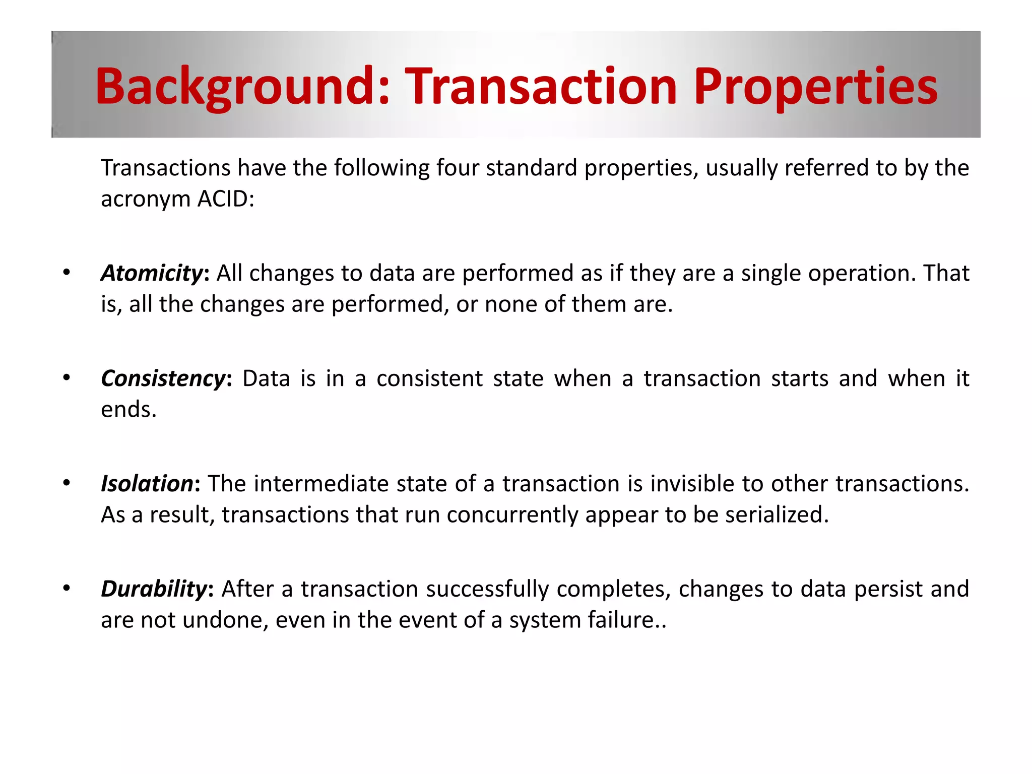 Background: Transaction Properties
Transactions have the following four standard properties, usually referred to by the
acronym ACID:
• Atomicity: All changes to data are performed as if they are a single operation. That
is, all the changes are performed, or none of them are.
• Consistency: Data is in a consistent state when a transaction starts and when it
ends.
• Isolation: The intermediate state of a transaction is invisible to other transactions.
As a result, transactions that run concurrently appear to be serialized.
• Durability: After a transaction successfully completes, changes to data persist and
are not undone, even in the event of a system failure..
 