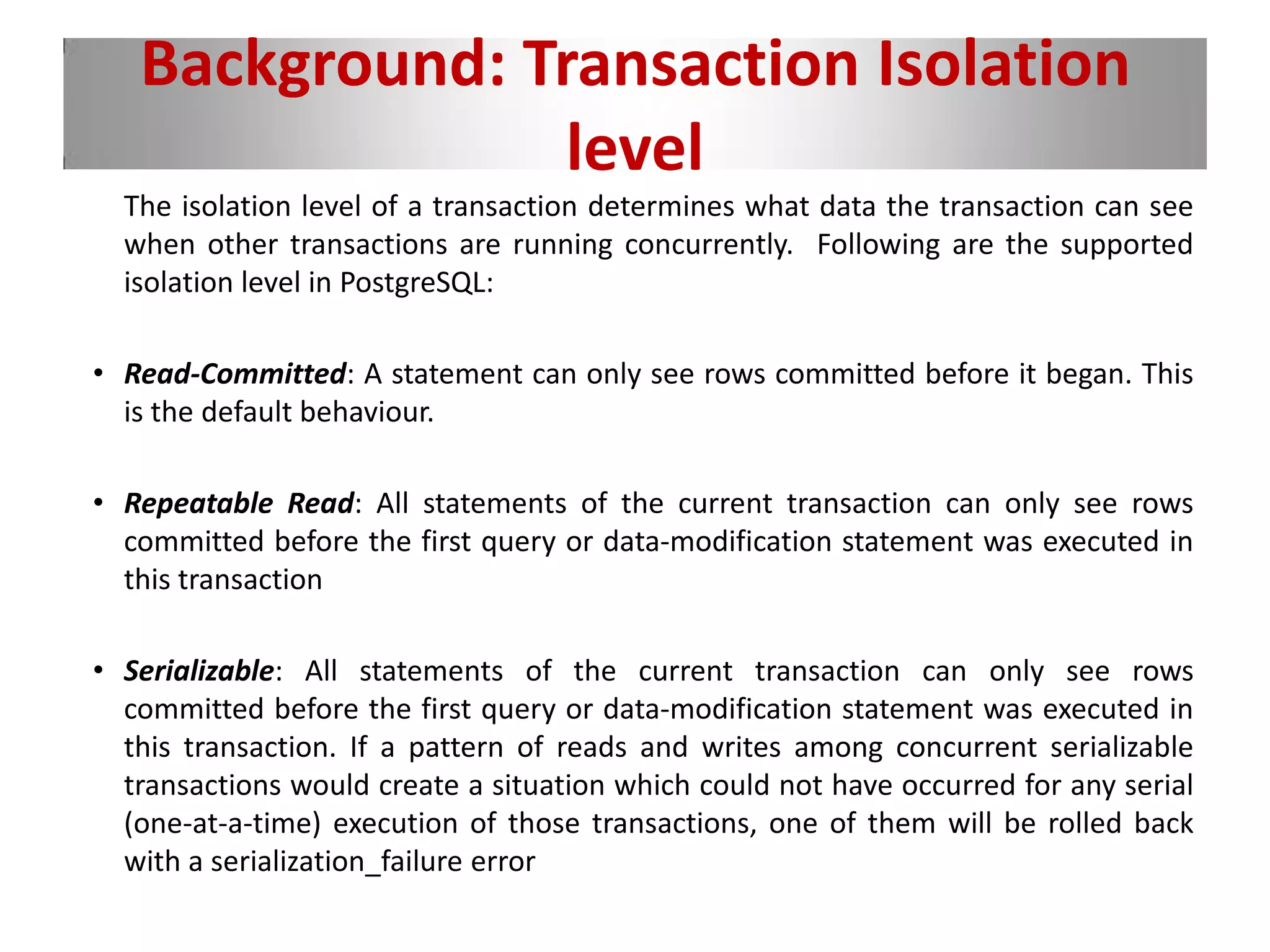Background: Transaction Isolation
level
The isolation level of a transaction determines what data the transaction can see
when other transactions are running concurrently. Following are the supported
isolation level in PostgreSQL:
• Read-Committed: A statement can only see rows committed before it began. This
is the default behaviour.
• Repeatable Read: All statements of the current transaction can only see rows
committed before the first query or data-modification statement was executed in
this transaction
• Serializable: All statements of the current transaction can only see rows
committed before the first query or data-modification statement was executed in
this transaction. If a pattern of reads and writes among concurrent serializable
transactions would create a situation which could not have occurred for any serial
(one-at-a-time) execution of those transactions, one of them will be rolled back
with a serialization_failure error
 