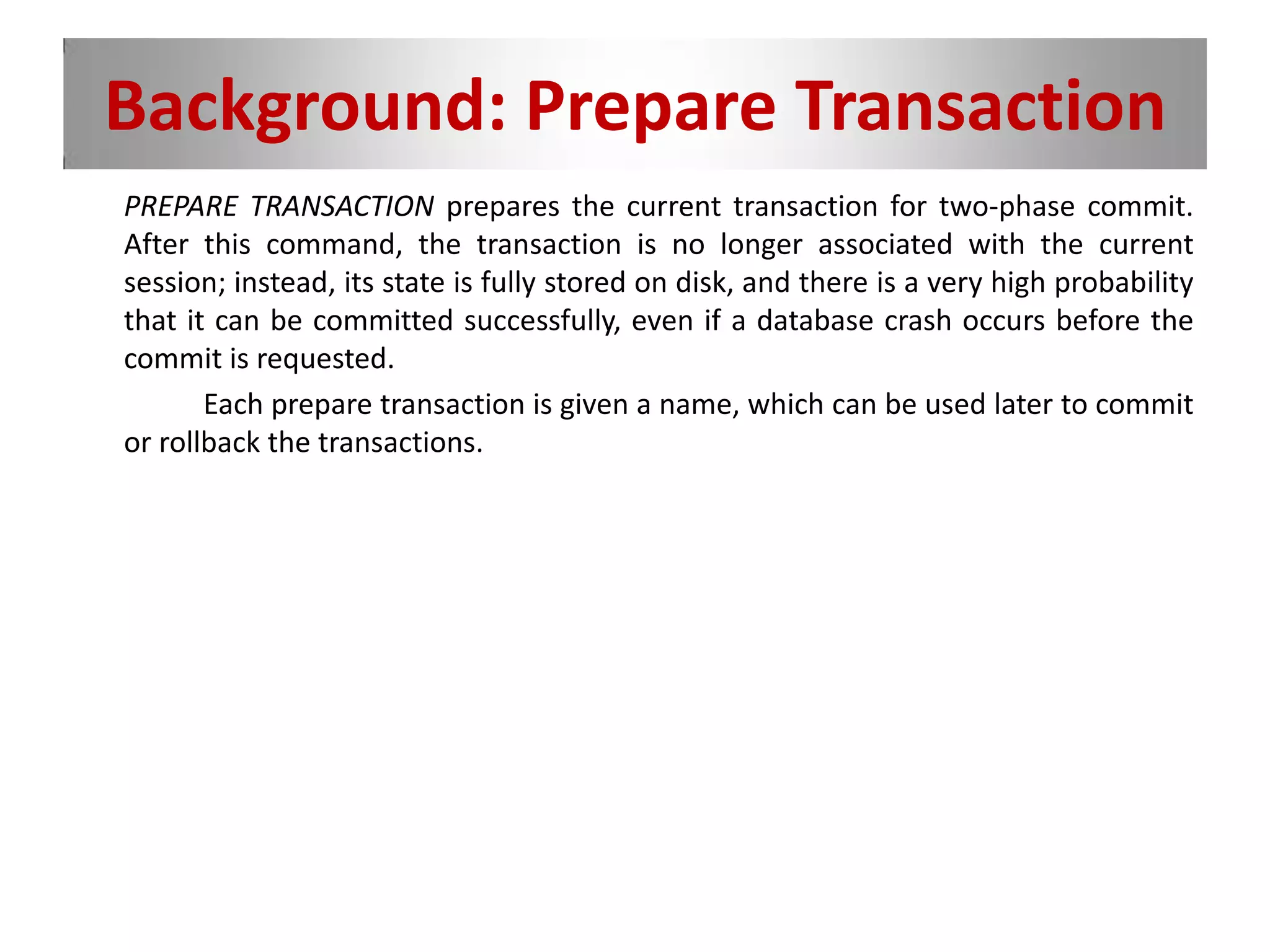 Background: Prepare Transaction
PREPARE TRANSACTION prepares the current transaction for two-phase commit.
After this command, the transaction is no longer associated with the current
session; instead, its state is fully stored on disk, and there is a very high probability
that it can be committed successfully, even if a database crash occurs before the
commit is requested.
Each prepare transaction is given a name, which can be used later to commit
or rollback the transactions.
 