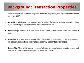 Background: Transaction Properties
Transactions have the following four standard properties, usually referred to by the
acronym ACID:
• Atomicity: All changes to data are performed as if they are a single operation. That
is, all the changes are performed, or none of them are.
• Consistency: Data is in a consistent state when a transaction starts and when it
ends.
• Isolation: The intermediate state of a transaction is invisible to other transactions.
As a result, transactions that run concurrently appear to be serialized.
• Durability: After a transaction successfully completes, changes to data persist and
are not undone, even in the event of a system failure..
 