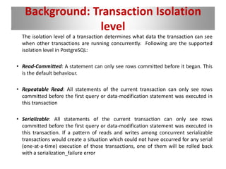 Background: Transaction Isolation
level
The isolation level of a transaction determines what data the transaction can see
when other transactions are running concurrently. Following are the supported
isolation level in PostgreSQL:
• Read-Committed: A statement can only see rows committed before it began. This
is the default behaviour.
• Repeatable Read: All statements of the current transaction can only see rows
committed before the first query or data-modification statement was executed in
this transaction
• Serializable: All statements of the current transaction can only see rows
committed before the first query or data-modification statement was executed in
this transaction. If a pattern of reads and writes among concurrent serializable
transactions would create a situation which could not have occurred for any serial
(one-at-a-time) execution of those transactions, one of them will be rolled back
with a serialization_failure error
 