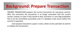 Background: Prepare Transaction
PREPARE TRANSACTION prepares the current transaction for two-phase commit.
After this command, the transaction is no longer associated with the current
session; instead, its state is fully stored on disk, and there is a very high probability
that it can be committed successfully, even if a database crash occurs before the
commit is requested.
Each prepare transaction is given a name, which can be used later to commit
or rollback the transactions.
 